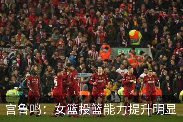 宫鲁鸣：女篮投篮能力提升明显 盼海外球员尽早归队