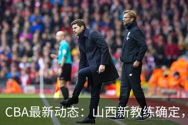 CBA最新动态：山西新教练确定，胡明轩膝伤未愈，刘晓宇重返北控担任助教